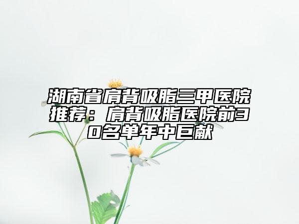 湖南省肩背吸脂三甲医院推荐：肩背吸脂医院前30名单年中巨献