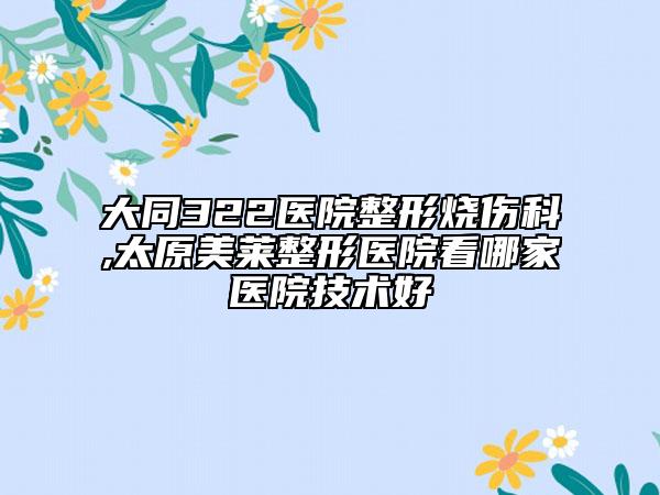 大同322医院整形烧伤科,太原美莱整形医院看哪家医院技术好