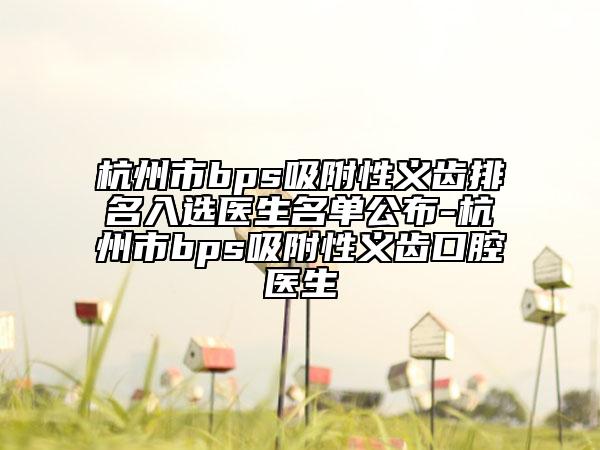 杭州市bps吸附性义齿排名入选医生名单公布-杭州市bps吸附性义齿口腔医生