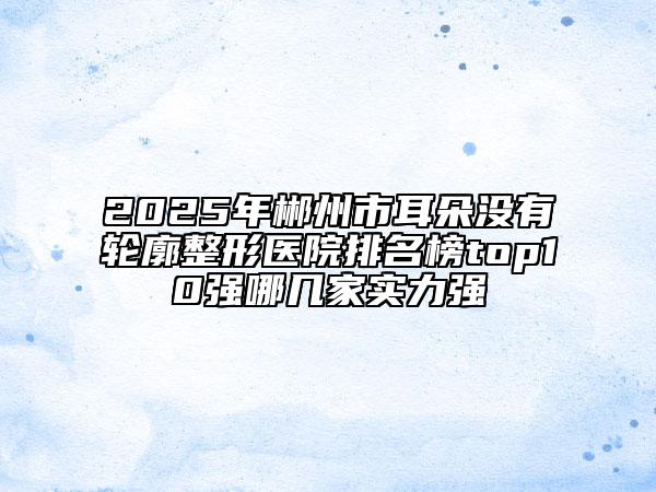 2025年郴州市耳朵没有轮廓整形医院排名榜top10强哪几家实力强