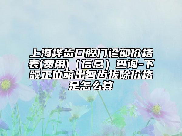 上海桦齿口腔门诊部价格表(费用)（信息）查询-下颌正位萌出智齿拔除价格是怎么算