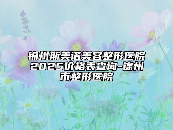 锦州斯美诺美容整形医院2025价格表查询-锦州市整形医院