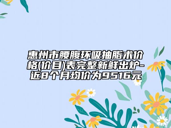 惠州市腰腹环吸抽脂术价格(价目)表完整新鲜出炉-近8个月均价为9516元