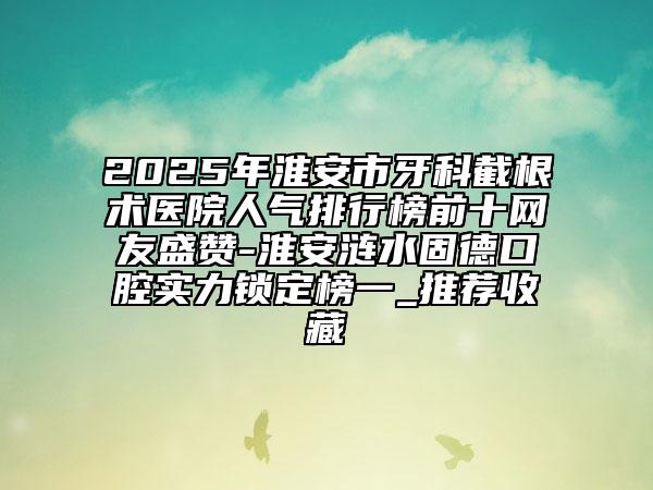 2025年淮安市牙科截根术医院人气排行榜前十网友盛赞-淮安涟水固德口腔实力锁定榜一_推荐收藏