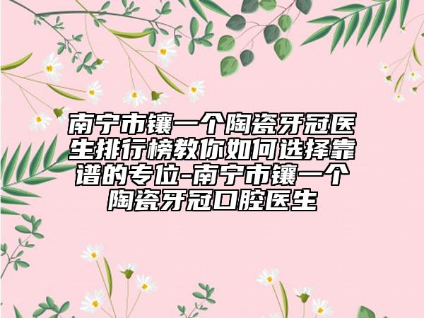 南宁市镶一个陶瓷牙冠医生排行榜教你如何选择靠谱的专位-南宁市镶一个陶瓷牙冠口腔医生