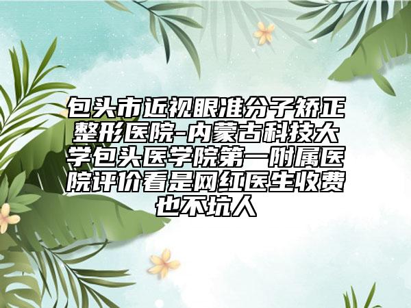 包头市近视眼准分子矫正整形医院-内蒙古科技大学包头医学院第一附属医院评价看是网红医生收费也不坑人