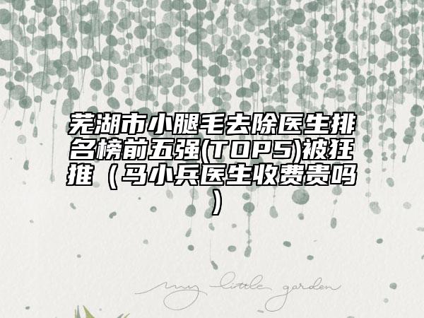 芜湖市小腿毛去除医生排名榜前五强(TOP5)被狂推（马小兵医生收费贵吗）