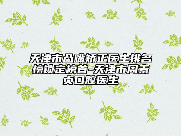 天津市凸嘴矫正医生排名榜锁定榜首-天津市周素贞口腔医生