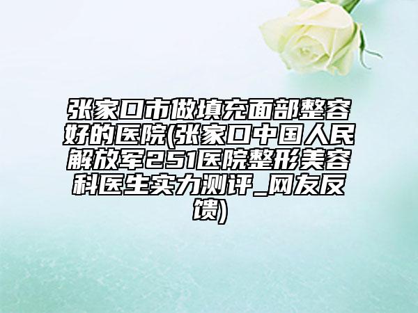 张家口市做填充面部整容好的医院(张家口中国人民解放军251医院整形美容科医生实力测评_网友反馈)