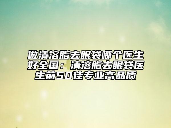 做清溶脂去眼袋哪个医生好全国：清溶脂去眼袋医生前50佳专业高品质