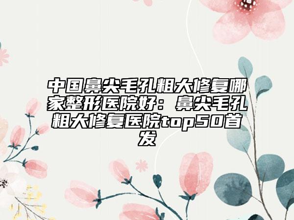 中国鼻尖毛孔粗大修复哪家整形医院好：鼻尖毛孔粗大修复医院top50首发