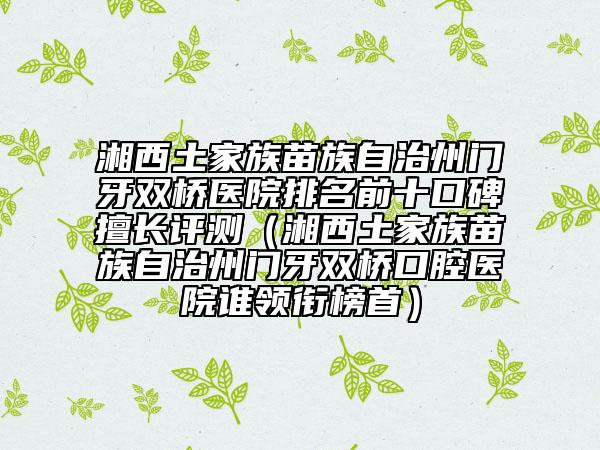 湘西土家族苗族自治州门牙双桥医院排名前十口碑擅长评测（湘西土家族苗族自治州门牙双桥口腔医院谁领衔榜首）