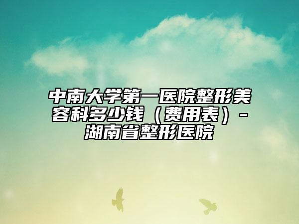 中南大学第一医院整形美容科多少钱（费用表）-湖南省整形医院
