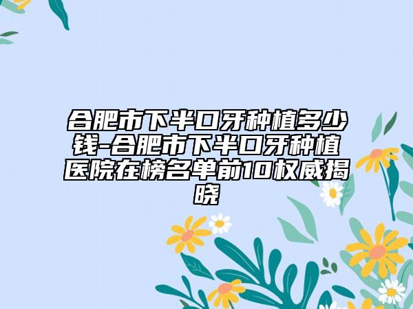 合肥市下半口牙种植多少钱-合肥市下半口牙种植医院在榜名单前10权威揭晓