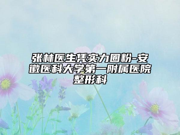 张林医生凭实力圈粉-安徽医科大学第一附属医院整形科