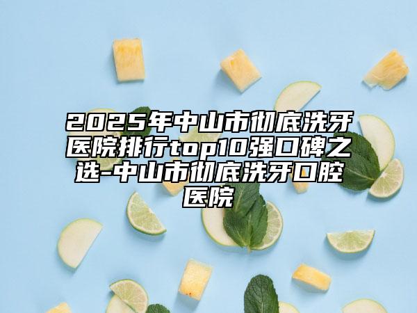 2025年中山市彻底洗牙医院排行top10强口碑之选-中山市彻底洗牙口腔医院
