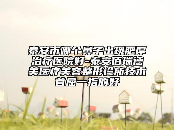 泰安市哪个鼻子出现肥厚治疗医院好-泰安佰瑞德美医疗美容整形诊所技术首屈一指的好