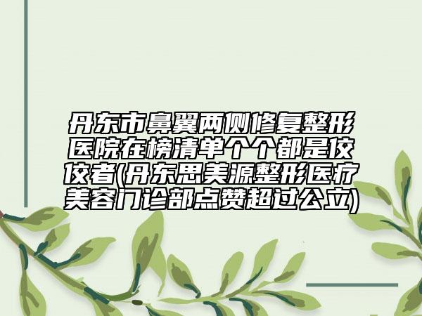 丹东市鼻翼两侧修复整形医院在榜清单个个都是佼佼者(丹东思美源整形医疗美容门诊部点赞超过公立)