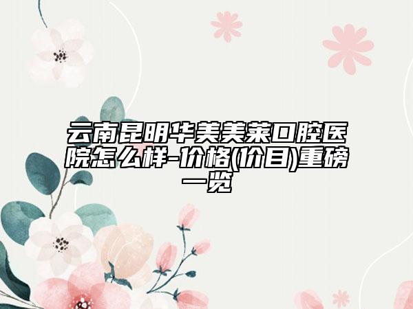 云南昆明华美美莱口腔医院怎么样-价格(价目)重磅一览