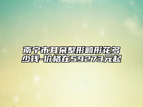 南宁市耳朵整形畸形花多少钱-价格在59273元起
