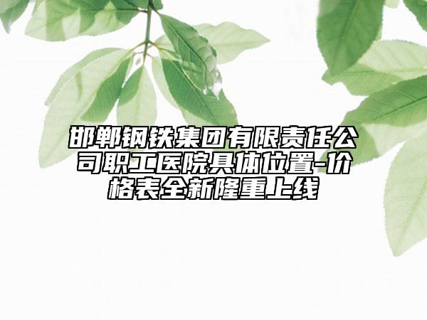 邯郸钢铁集团有限责任公司职工医院具体位置-价格表全新隆重上线