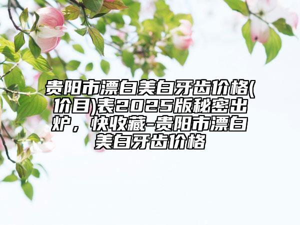 贵阳市漂白美白牙齿价格(价目)表2025版秘密出炉，快收藏-贵阳市漂白美白牙齿价格
