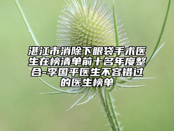 湛江市消除下眼袋手术医生在榜清单前十名年度整合-李国平医生不容错过的医生榜单