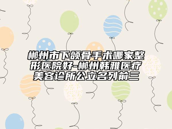 郴州市下颌骨手术哪家整形医院好-郴州韩雅医疗美容诊所公立名列前三