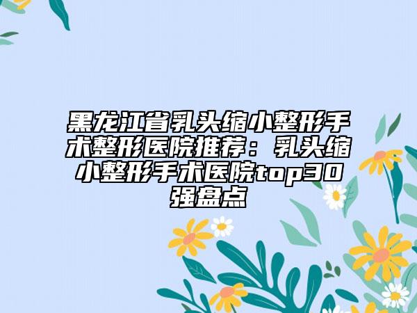 黑龙江省乳头缩小整形手术整形医院推荐：乳头缩小整形手术医院top30强盘点