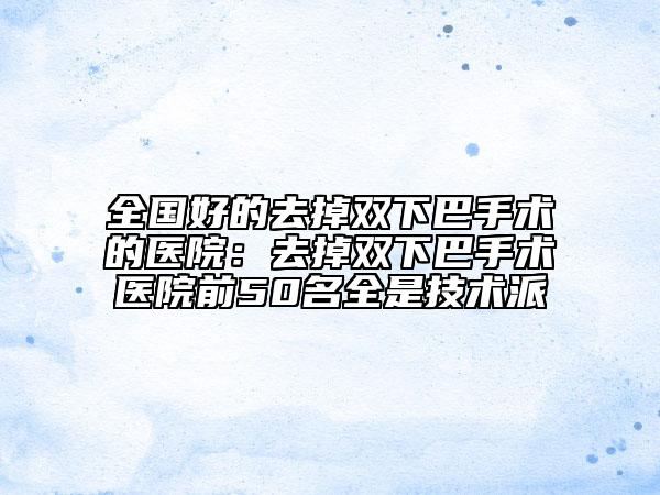 全国好的去掉双下巴手术的医院：去掉双下巴手术医院前50名全是技术派