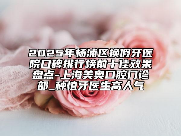 2025年杨浦区换假牙医院口碑排行榜前十佳效果盘点-上海美奥口腔门诊部_种植牙医生高人气