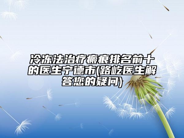 冷冻法治疗瘢痕排名前十的医生宁德市(路屹医生解答您的疑问)