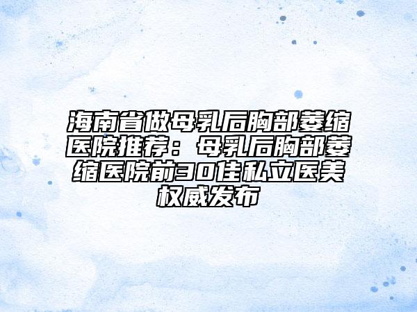 海南省做母乳后胸部萎缩医院推荐：母乳后胸部萎缩医院前30佳私立医美权威发布
