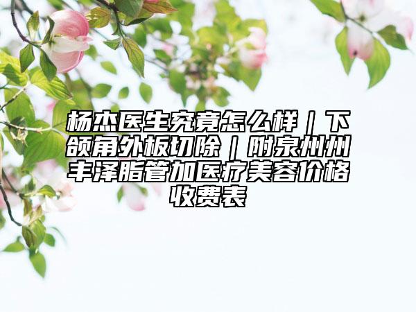 杨杰医生究竟怎么样｜下颌角外板切除｜附泉州州丰泽脂管加医疗美容价格收费表