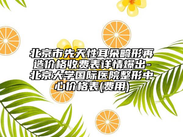 北京市先天性耳朵畸形再造价格收费表详情爆出-北京大学国际医院整形中心价格表(费用)