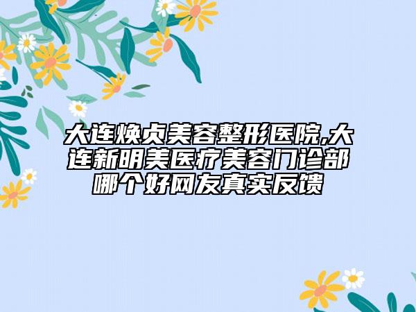 大连焕贞美容整形医院,大连新明美医疗美容门诊部哪个好网友真实反馈