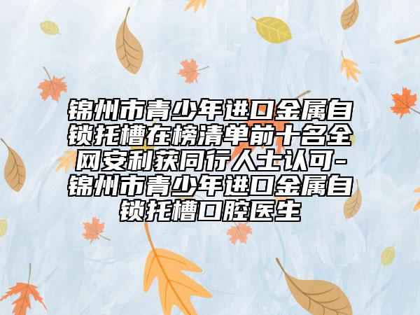 锦州市青少年进口金属自锁托槽在榜清单前十名全网安利获同行人士认可-锦州市青少年进口金属自锁托槽口腔医生