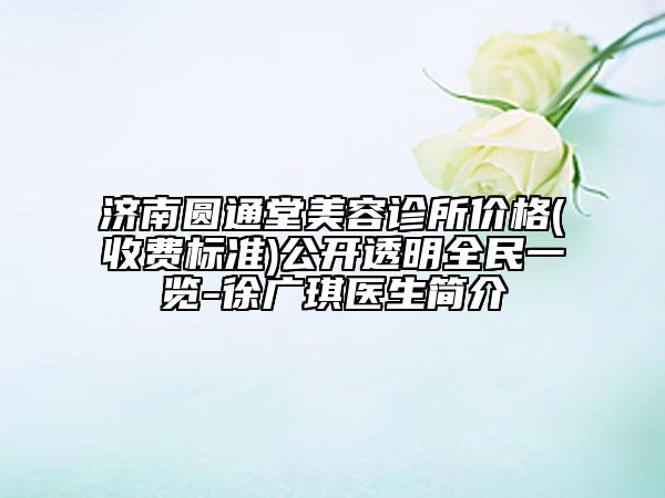 济南圆通堂美容诊所价格(收费标准)公开透明全民一览-徐广琪医生简介
