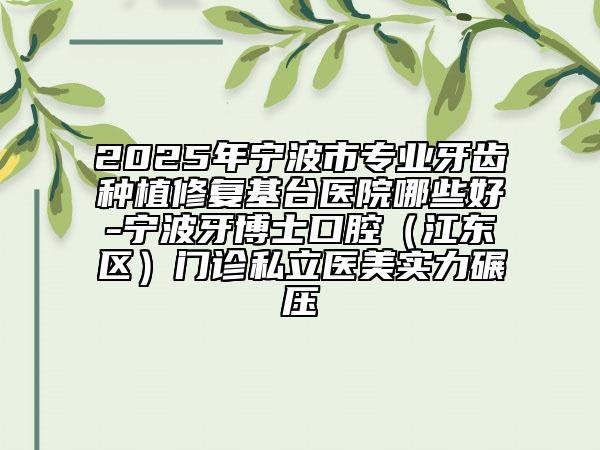 2025年宁波市专业牙齿种植修复基台医院哪些好-宁波牙博士口腔（江东区）门诊私立医美实力碾压