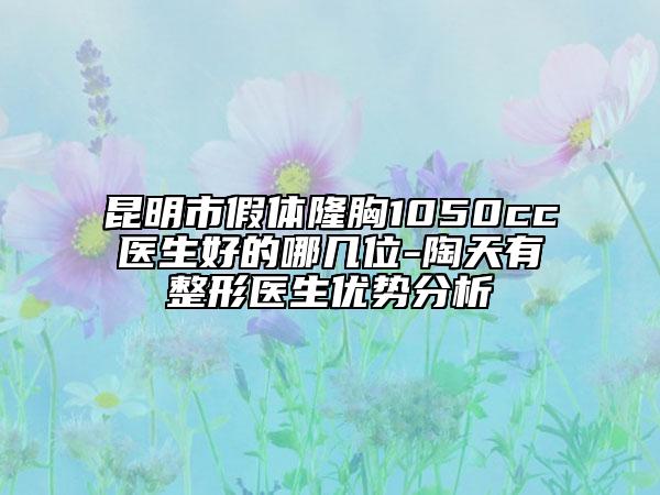 昆明市假体隆胸1050cc医生好的哪几位-陶天有整形医生优势分析
