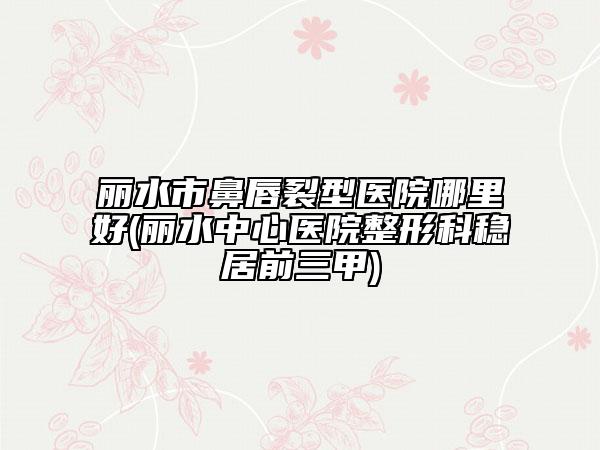 丽水市鼻唇裂型医院哪里好(丽水中心医院整形科稳居前三甲)