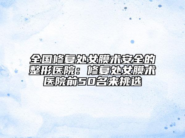 全国修复处女膜术安全的整形医院：修复处女膜术医院前50名来挑选