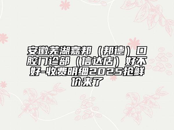 安徽芜湖嘉邦（邦德）口腔门诊部（信达店）好不好-收费明细2025抢鲜价来了