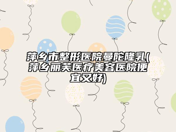 萍乡市整形医院曼陀隆乳(萍乡丽芙医疗美容医院便宜又好)