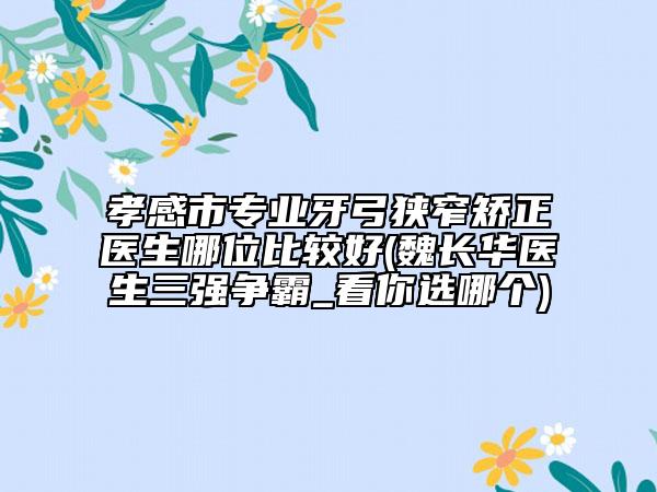 孝感市专业牙弓狭窄矫正医生哪位比较好(魏长华医生三强争霸_看你选哪个)
