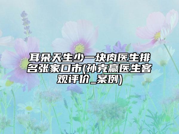 耳朵天生少一块肉医生排名张家口市(孙克赢医生客观评价_案例)