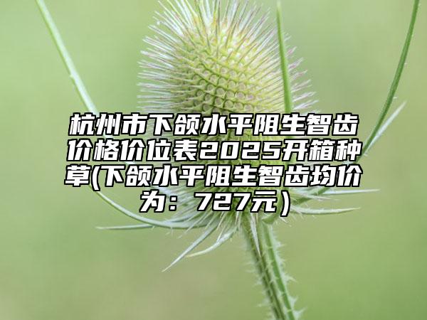 杭州市下颌水平阻生智齿价格价位表2025开箱种草(下颌水平阻生智齿均价为：727元）