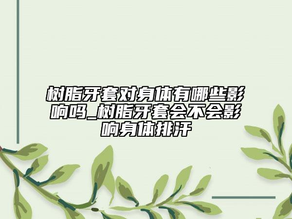树脂牙套对身体有哪些影响吗_树脂牙套会不会影响身体排汗