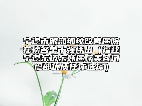 宁德市眼部细纹改善医院在榜名单十强评出（福建宁德东侨东韩医疗美容门诊部优质任你选择）