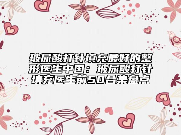 玻尿酸打针填充最好的整形医生中国：玻尿酸打针填充医生前50合集盘点